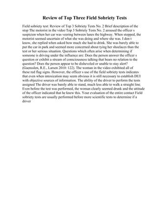 Review of Top Three Field Sobriety Tests
Field sobriety test: Review of Top 3 Sobriety Tests No. 2 Brief description of the
stop The motorist in the video Top 3 Sobriety Tests No. 2 aroused the officer s
suspicion when her car was veering between lanes the highway. When stopped, the
motorist seemed uncertain of what she was doing and where she was. I don t
know, she replied when asked how much she had to drink. She was barely able to
put the car in park and seemed more concerned about tying her shoelaces than the
test or her serious situation. Questions which often arise when determining if
someone is driving under the influence are: Does the person answer the officer s
question or exhibit a stream of consciousness talking that bears no relation to the
question? Does the person appear to be disheveled or unable to stay alert?
(Gaensslen, R.E., Larsen 2010: 122). The woman in the video exhibited all of
these red flag signs. However, the officer s use of the field sobriety tests indicates
that even when intoxication may seem obvious it is still necessary to establish DUI
with objective sources of information. The ability of the driver to perform the tests
assigned The driver was barely able to stand, much less able to walk a straight line.
Even before the test was performed, the woman clearly seemed drunk and the attitude
of the officer indicated that he knew this. Your evaluation of the entire contact Field
sobriety tests are usually performed before more scientific tests to determine if a
driver
 