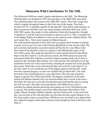 Minnesota Wild Contribution To The NHL
The Minnesota Wild have made a major contribution to the NHL. The Minnesota
Wild franchise was founded in 1997 and took place in the 2000 NHL entry draft.
The wild played their first season in the 2000 2001 season. They had a rough start,
which is regular throughout teams in their first year in the league. They had a
record of 25 39 13 and didn t qualify for the playoffs. They barely made progress in
their second year and didn t have any major progress until their third year. In the
2002 2003 season, they made it to the conference finals after beating the Colorado
Avalanche 4 3 and the Vancouver Canucks in game seven (4 3). They eventually lost
to the Mighty Ducks of Anaheim 4 0 who are now known as the Anaheim Ducks. The
next season they... Show more content on Helpwriting.net ...
The wild made the playoffs in 2013 2014 and won against the Colorado Avalanche
in game seven to go on to lose to the Chicago Blackhawks in the second round. The
next year they had another successful season and beat the St. Louis Blues in the
first round of the playoffs to move on and lose to the Blackhawks again. In the
2015 2016 season, they made the playoffs by a slim amount and lost to the Dallas
Stars in the first round 4 2. In the previous season, the Wild started out great and
mid season broke their franchise record for longest winning streak only to have it
broken by the Columbus Blue Jackets. Ever since the loss, the wild had a lot of ups
and downs for the rest of the season before clinching the second seed in the playoffs
that season. When they went to the playoffs they lost to the St. Louis blues 4 1 in
the first round. It was considered one of the biggest upsets in the playoffs. Aside
from the seasonal progress, we have not credited who got them there. The wild
have had a first round draft pick in every draft from when the team joined the
league except the 2013 NHL Entry Draft. The biggest contributors to the team
started with Marian Gaborik who was selected number three overall in the team s
first draft. He went on to score the first franchise goal and lead the team in scoring
the first two years. The other main contributors were Mikko Koivu who is
currently the captain and has played the most games out of any Wild players past
or present. The smaller helpers were Pierre Marc Bouchard, Brent Burns, Nick
Leddy, Mikael Granlund, Mathew Dumba, and Joel Eriksson Ek. At the end of the
day, you can look at the wild and either say this team has had a great lifespan or say
this team could ve done so much better. Whichever one you think in my opinion they
have made the league a better place and have truly brought joy back to the fans in the
State of
 