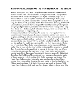 The Portrayal Analysis Of The Wild Hearts CanT Be Broken
Andrew Young once said, There s no problem on the planet that can t be solved
without violence. That s the lesson of the civil rights movement. Throughout any
movement in U.S. history, including the Civil Rights Movement people had to
make sacrifices in order to fight for what they believe to be right. Some people
even lost their lives, which are some of the sacrifices Pink is trying to tell us in her
song, but she never will give up not matter the circumstances. The song, Wild Hearts
Can t Be Broken, relates to the Civil Rights Movement because they both represent
how groups of people never gave up for what they believe in. Throughout the song,
Wild Hearts Can t Be Broken, Pink talks about the rage, terror, and sickness that is...
Show more content on Helpwriting.net ...
Some examples of these were: African Americans can t play together, they can t
attend the same restaurants, schools, or even restrooms, and that white nurses in
hospitals can t help an African Americanmale. From these laws came sacrifices that
African Americans had to endure, even to the point of death. A couple of the
important deaths were Emmett Till who got killed after he flirted with a white girl,
and George Lee who tried to expose some of the Jim Crow Laws, and died during
one of his protests. These deaths were quite common until a man named, Martin
Luther King Jr. came into the picture. At the beginning of his campaign he wanted
three things to happen: Bring publicity to major civil rights activities and efforts,
emphasize and encourage the importance of non violent protest and resistance,
provide leadership to the African American civil rights movement. He did just that
throughout the Civil Rights Movement, and was a major contributor to the ending
of the movement in 1968. In both the Civil Rights Movement and the song Wild
Hearts Can t Be Broken, they both had to make sacrifices, but neither of them
stopped them from reaching their goal. By never giving up for what they believe in,
African Americans in the Civil Rights Movement, and people in the song, Wild
Hearts Can t Be Broken, both made sacrifices for they believe in. In the song, Wild
 
