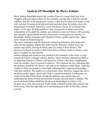 Analysis Of Moonlight By Barry Jenkins
Barry Jenkins Moonlight depicts the coming of age of a young black boy as he
struggles with and endures abuse for his sexuality, causing him to hide his internal
conflicts. The life of the protagonist, Chiron, is split into his three main stages of life,
with each part focusing on the physical and emotional abuse he endures due to his
homosexual orientation. When the viewer first meets Chiron, he is running from
bullies. As he ages, the bullyingfollows him, causing him to harden and avoid
vulnerability in his adult life. Jenkins uses climactic scenes in Chiron s life to portray
how prejudice against black sexuality forces him to conceal his true identity. In
Moonlight, Jenkins cinematic style illustrates Chiron s public and private... Show
more content on Helpwriting.net ...
The scene culminates with the characters distancing themselves from both each
other and the audience. Rather than following the characters as they leave, the
camera stays stable, leaving an empty space on screen in their absence. This
absence of a figure on screen in their house hints at Chiron s lack of a home, a safe
place to explore his individuality.
Jenkins lighting and sound are also essential to the portrayal of this scene as a key
moment in Chiron s struggle with his identity. These elements characterize Paula as
an impeding obstacle to Chiron s self discovery. Chiron s face here is highlighted,
while his mother s face is covered in shadows. This contrasts the two, indicating that
the audience should be on Chiron s side and see the darkness within Paula. Typically,
mothers in films are basked in warm light, indicating their nurturing relationships
with their children. The shadows covering Paula s face, therefore, suggest that she is
an absent mother figure, which soils Chiron s natural maturation. Furthermore, no
sound can be heard from Paula, though the audience can read her lips and
understand the nature of their conversation. Instead, classical music is audible. The
use of no sound further establishes Paula as an absent figure in Chiron s life
because she is seen, but not heard. Paula s body is basked in pink light until the end
of the scene, when the light fades to reveal bluish green walls. In this film, Jenkins
uses the
 