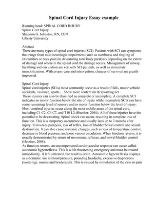 Spinal Cord Injury Essay example
Running head: SPINAL CORD INJURY
Spinal Cord Injury
Shannon G. Johnston, RN, CEN
Liberty University
Abstract
There are many types of spinal cord injuries (SCI). Patients with SCI can symptoms
that range from mild neurologic impairment (such as numbness and tingling of
extremities or neck pain) to devastating total body paralysis depending on the extent
of damage and where in the spinal cord the damage occurs. Management of airway,
breathing and circulation are key with SCI patients, as well as immediate
immobilization. With proper care and intervention, chances of survival are greatly
improved.
Spinal Cord Injury
Spinal cord injuries (SCIs) most commonly occur as a result of falls, motor vehicle
accidents, violence, sports ... Show more content on Helpwriting.net ...
These injuries can also be classified as complete or incomplete. A complete SCI
indicates no motor function below the site of injury while incomplete SCIs can have
some remaining level of sensory and/or motor function below the level of injury.
Most vertebral injuries occur along the most mobile areas of the spinal cord,
including C1 C2, C4 C7, and T10 L2 (Huether, 2010). All of these injuries have the
potential to be devastating. Spinal shock can occur, resulting in complete loss of
function. This is a temporary occurrence and usually lasts up to 3 months after
injury. It involves paralysis, loss of reflex, loss of bladder/bowel control and sexual
dysfunction. It can also cause systemic changes, such as loss of temperature control,
decrease in blood pressure, and poor venous circulation. When function returns, it is
usually demonstrated by return of movement, reflexes, and bowel/bladder control
(Heuther, 2008).
As function returns, an uncompensated cardiovascular response can occur called
autonomic hyperreflexia. This is a life threatening emergency and must be treated
immediately. If left untreated, the result is death. Autonomic hyperreflexia displays
as a dramatic rise in blood pressure, pounding headache, excessive diaphoresis
(sweating), nausea and bradycardia. This is caused by stimulation of the skin or pain
 