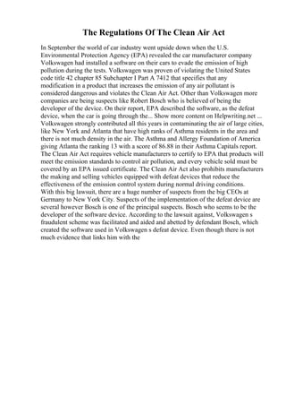 The Regulations Of The Clean Air Act
In September the world of car industry went upside down when the U.S.
Environmental Protection Agency (EPA) revealed the car manufacturer company
Volkswagen had installed a software on their cars to evade the emission of high
pollution during the tests. Volkswagen was proven of violating the United States
code title 42 chapter 85 Subchapter I Part A 7412 that specifies that any
modification in a product that increases the emission of any air pollutant is
considered dangerous and violates the Clean Air Act. Other than Volkswagen more
companies are being suspects like Robert Bosch who is believed of being the
developer of the device. On their report, EPA described the software, as the defeat
device, when the car is going through the... Show more content on Helpwriting.net ...
Volkswagen strongly contributed all this years in contaminating the air of large cities,
like New York and Atlanta that have high ranks of Asthma residents in the area and
there is not much density in the air. The Asthma and Allergy Foundation of America
giving Atlanta the ranking 13 with a score of 86.88 in their Asthma Capitals report.
The Clean Air Act requires vehicle manufacturers to certify to EPA that products will
meet the emission standards to control air pollution, and every vehicle sold must be
covered by an EPA issued certificate. The Clean Air Act also prohibits manufacturers
the making and selling vehicles equipped with defeat devices that reduce the
effectiveness of the emission control system during normal driving conditions.
With this big lawsuit, there are a huge number of suspects from the big CEOs at
Germany to New York City. Suspects of the implementation of the defeat device are
several however Bosch is one of the principal suspects. Bosch who seems to be the
developer of the software device. According to the lawsuit against, Volkswagen s
fraudulent scheme was facilitated and aided and abetted by defendant Bosch, which
created the software used in Volkswagen s defeat device. Even though there is not
much evidence that links him with the
 