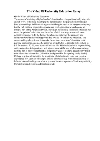 The Value Of University Education Essay
On the Value of University Education
The nature of attaining a higher level of education has changed drastically since the
end of WWII with more than triple the percentage of the population attending at
least some college. While receiving advanced degree used to be an opportunity only
for the rich or those going into a specialized profession, it now has become an
integral part of the American Dream. However, historically such mass educationwas
never the point of university, and the value of their teachings was much more
defined because of it. In the face of the changing nature of the economy and
society universities have struggled to find a value for university education. The
answer colleges have found is to make the modern purpose of education, not to
provide training for any specific career or life path, but to provide skills to help in
life for the next 50 60 years across all arcs of life. This includes basic responsibility,
active education, independence, and interpersonal skills, and while career training
is still a part it has been replaced as the primary goal of a liberal education by these
new talents and necessities. (Historical background in the opening really ties in)
College is a time of transition for a majority of students who enter in a classical
experience of 4 years of on campus or near campus living, with classes and life to
balance. As such colleges do a lot to promote the development of basic responsibility.
Certainly more decisions and freedom is left
 