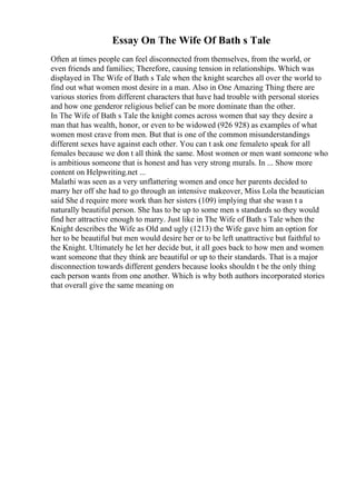 Essay On The Wife Of Bath s Tale
Often at times people can feel disconnected from themselves, from the world, or
even friends and families; Therefore, causing tension in relationships. Which was
displayed in The Wife of Bath s Tale when the knight searches all over the world to
find out what women most desire in a man. Also in One Amazing Thing there are
various stories from different characters that have had trouble with personal stories
and how one genderor religious belief can be more dominate than the other.
In The Wife of Bath s Tale the knight comes across women that say they desire a
man that has wealth, honor, or even to be widowed (926 928) as examples of what
women most crave from men. But that is one of the common misunderstandings
different sexes have against each other. You can t ask one femaleto speak for all
females because we don t all think the same. Most women or men want someone who
is ambitious someone that is honest and has very strong murals. In ... Show more
content on Helpwriting.net ...
Malathi was seen as a very unflattering women and once her parents decided to
marry her off she had to go through an intensive makeover, Miss Lola the beautician
said She d require more work than her sisters (109) implying that she wasn t a
naturally beautiful person. She has to be up to some men s standards so they would
find her attractive enough to marry. Just like in The Wife of Bath s Tale when the
Knight describes the Wife as Old and ugly (1213) the Wife gave him an option for
her to be beautiful but men would desire her or to be left unattractive but faithful to
the Knight. Ultimately he let her decide but, it all goes back to how men and women
want someone that they think are beautiful or up to their standards. That is a major
disconnection towards different genders because looks shouldn t be the only thing
each person wants from one another. Which is why both authors incorporated stories
that overall give the same meaning on
 