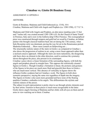 Cimabue vs. Giotto Di Bondone Essay
ASSIGNMENT #1 OPTION 4
ARTWORK
Giotto di Bondone, Madonna and Child Enthroned (ca. 1310), 10 6
Cimabue, Madonna and Child with Angels and Prophets (ca. 1280 1290), 12 7 X 7 4 .
Madonna and Child with Angels and Prophets, an alter piece standing some 12 feet
and 7 inches tall, was created around 1280 1290 A.D. for the Church of Santa TrinitГ
in Florence, Italy and is now in the Galleria delgi Uffizi Florence. This iconographical
piece was constructed through tempera and gold leaf on wood by Cimabue, an Italian
painter who brought classical tradition back into art during the 13th century, when
Italo Byzantine style was dominant, paving the way for art in the Renaissance period.
Madonna Enthroned, ... Show more content on Helpwriting.net ...
The structurally realistic nature of the stairs in Giotto s as compared to Cimabue s
also shows the progression of realism in art, using a more linear approach rather than
a stylized concave approach. Although the stairs are more naturalistic, the disagreeing
side faces show an element in the other direction, used to continue the symmetry
shown throughout the piece, also present in its counterpart.
Cimabue s piece shows a linear formation of the surrounding figures, with both the
angels and prophets placed in straight lines. This opposes the realistically situated
figures in Giotto s. Though Cimabue s formation is linear, the postures and gestures
of the figures in his piece are much more fluid and graceful then those in Giotto s
who are much more vertical. This absence of verticality in figures shows the
influence Gothic sculpture had on Cimabue s work. The figures in both show
isometric perspective, staying the same size regardless of depth into the imagery.
The figures in Giotto s also seem more grounded and have none of the floating
qualities Cimabue s embodies in his angels. This differentiates the stylistic and
realistic natures of the pieces.
The subject in each representation is pretty clear to see through artistic elements used
by their artists. Emotion in these pieces is much more recognizable in the latter.
Giotto shows angels fawning at Madonna and her child, with all eyes on them and all
arms in view reaching out to them. Cimabue
 