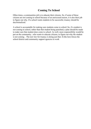 Coming To School
Often times, a communities job is to educate their citizens. So, if some of those
citizens are not coming to school because of an unexcused reason, it it also their job
to figure out why. If a school wants students to be successful, truancy should be
decriminalized.
A school is accountable for making sure students come to school. So, if a student is
not coming to school, rather than that student being punished, a plan should be made
to make sure that student does come to school. As well, more responsibility would be
put on the community ; who wants to educate citizens, to figure out why the student
is not coming. . The new law for truancy is doing just that. It (the law) forces the
school district and community support agencies to work
 