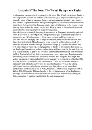 Analysis Of The Poem The Womb By Apirana Taylor
An important message that is conveyed in the poem The Womb by Apirana Taylor is
The Impact of Colonisation on the Land This message is emphasised throughout the
poem by using effective language features such as narrative point of view, imagery
and contrast. A persona is used throughout the poem to talk directly to the reader and
make them feel responsible. Imagery creates a powerful picture in the reader s mind
making them realise the impact on the land. Finally, there is an admirable sense of
contrast in this poem going from anger to vengeance.
One of the most noticeable language features used in this poem is narrative point of
view. It s written in second person, so Papatuanuku (god of the land) explains her
perspective on NZ colonisation ... Show more content on Helpwriting.net ...
The first half has an angry tone to begin with towards the colonisers for what has
been done to the land. This changes to being vengeful and threatening to all of
mankind with real world warnings. Papatuanuku angrily explains our actions and
will strike back in ways we don t expect that is deadly to all humans. For instance,
the land says Ruamoko the unborn god rumbles within me and the fires of Ruapehu
still lives Ruamoko is god of the volcanos and Mount Ruapehu is an active volcano
in New Zealand which last had a major eruption twenty years ago. Papatuanuku is
threatening us and foreshadows the future that one day, Ruapehu will erupt. The
author s purpose of writing about threats to humanity is to remind us of the horrible
actions we have committed to our environment. There are numerous instances
nationally and internationally where the land has taken its revenge by killing
millions of humans, animals and infrastructure. One of the world s deadliest
earthquakes and tsunamis were in Ache, Indonesia (2004) with a magnitude of 9.1,
killing 280,000 people. This earthquake is the perfect example of the land taking
revenge. Its intention was to cause death and destruction and certainly did in just
fifteen minutes. It was the way the land shows it s anger and
 