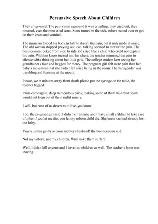 Persuasive Speech About Children
They all groaned. The pain came again and it was crippling, they cried out, they
moaned, even the men cried tears. Some turned to the side, others leaned over or got
on their knees and vomited.
The musician folded his body in half to absorb the pain, but it only made it worse.
The old woman stopped praying out loud, talking seemed to elevate the pain. The
businessman rocked from side to side and cried like a child who could not explain
his pain. With her knees tucked into her chest, the teacher mummed the pain in
silence while thinking about her little girls. The college student kept seeing her
grandfather s face and begged for mercy. The pregnant girl felt more pain than her
baby s movement that she hadn t felt since being in the room. The transgender was
trembling and foaming at the mouth.
Please, we re minutes away from death, please put the syringe on the table, the
teacher begged.
Pains came again, deep tremendous pains, making some of them wish that death
would put them out of their sinful misery.
I will, but none of us deserves to live, you know.
I do, the pregnant girl said. I didn t kill anyone and I have small children to take care
of; plus if you let me die, you let my unborn child die. She knew she had already lost
the baby.
You re just as guilty as your mother s husband! the businessman said.
Not my unborn, not my children. Why make them suffer?
Well, I didn t kill anyone and I have two children as well. The teacher s hope was
leaving.
 