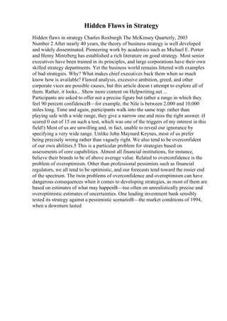 Hidden Flaws in Strategy
Hidden flaws in strategy Charles Roxburgh The McKinsey Quarterly, 2003
Number 2 After nearly 40 years, the theory of business strategy is well developed
and widely disseminated. Pioneering work by academics such as Michael E. Porter
and Henry Mintzberg has established a rich literature on good strategy. Most senior
executives have been trained in its principles, and large corporations have their own
skilled strategy departments. Yet the business world remains littered with examples
of bad strategies. Why? What makes chief executives back them when so much
know how is available? Flawed analysis, excessive ambition, greed, and other
corporate vices are possible causes, but this article doesn t attempt to explore all of
them. Rather, it looks... Show more content on Helpwriting.net ...
Participants are asked to offer not a precise figure but rather a range in which they
feel 90 percent confidenceВ—for example, the Nile is between 2,000 and 10,000
miles long. Time and again, participants walk into the same trap: rather than
playing safe with a wide range, they give a narrow one and miss the right answer. (I
scored 0 out of 15 on such a test, which was one of the triggers of my interest in this
field!) Most of us are unwilling and, in fact, unable to reveal our ignorance by
specifying a very wide range. Unlike John Maynard Keynes, most of us prefer
being precisely wrong rather than vaguely right. We also tend to be overconfident
of our own abilities.5 This is a particular problem for strategies based on
assessments of core capabilities. Almost all financial institutions, for instance,
believe their brands to be of above average value. Related to overconfidence is the
problem of overoptimism. Other than professional pessimists such as financial
regulators, we all tend to be optimistic, and our forecasts tend toward the rosier end
of the spectrum. The twin problems of overconfidence and overoptimism can have
dangerous consequences when it comes to developing strategies, as most of them are
based on estimates of what may happenВ—too often on unrealistically precise and
overoptimistic estimates of uncertainties. One leading investment bank sensibly
tested its strategy against a pessimistic scenarioВ—the market conditions of 1994,
when a downturn lasted
 