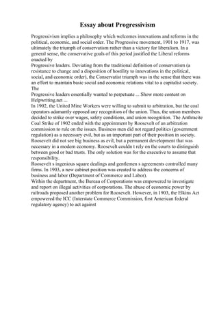 Essay about Progressivism
Progressivism implies a philosophy which welcomes innovations and reforms in the
political, economic, and social order. The Progressive movement, 1901 to 1917, was
ultimately the triumph of conservatism rather than a victory for liberalism. In a
general sense, the conservative goals of this period justified the Liberal reforms
enacted by
Progressive leaders. Deviating from the traditional definition of conservatism (a
resistance to change and a disposition of hostility to innovations in the political,
social, and economic order), the Conservatist triumph was in the sense that there was
an effort to maintain basic social and economic relations vital to a capitalist society.
The
Progressive leaders essentially wanted to perpetuate ... Show more content on
Helpwriting.net ...
In 1902, the United Mine Workers were willing to submit to arbitration, but the coal
operators adamantly opposed any recognition of the union. Thus, the union members
decided to strike over wages, safety conditions, and union recognition. The Anthracite
Coal Strike of 1902 ended with the appointment by Roosevelt of an arbitration
commission to rule on the issues. Business men did not regard politics (government
regulation) as a necessary evil, but as an important part of their position in society.
Roosevelt did not see big business as evil, but a permanent development that was
necessary in a modern economy. Roosevelt couldn t rely on the courts to distinguish
between good or bad trusts. The only solution was for the executive to assume that
responsibility.
Roosevelt s ingenious square dealings and gentlemen s agreements controlled many
firms. In 1903, a new cabinet position was created to address the concerns of
business and labor (Department of Commerce and Labor).
Within the department, the Bureau of Corporations was empowered to investigate
and report on illegal activities of corporations. The abuse of economic power by
railroads proposed another problem for Roosevelt. However, in 1903, the Elkins Act
empowered the ICC (Interstate Commerce Commission, first American federal
regulatory agency) to act against
 