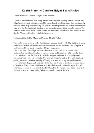 Kohler Memoirs Comfort Height Toilet Review
Kohler Memoirs Comfort Height Toilet Review
Kohler is a name brand that many people turn to when looking for new faucets and
other bathroom and kitchen items. The name brand itself is a name that most people
think of when they are searching for quality. That is perhaps one of the main reasons
they love the Kohler toilet, but that is not the only reason it is a popular choice. To
find out more about what Kohler toilets have to offer, you should take a look at our
Kohler Memoirs Comfort Height toilet review.
Features of the Kohler Memoirs Comfort Height Toilet
This toilet is a two piece toilet that features a round front bowl. The fact that it has a
round bowl makes it ideal for smaller bathrooms that do not have a lot of space. It
will work ... Show more content on Helpwriting.net ...
This is because of the high pressure flush that occurs due to the AquaPiston
canister. For most families, this is a minor issue and it does not take long for them
to get used to it, but for others, it could be a major problem. It is slightly more
expensive than some toilets, but not by enough to really matter if you are seeking
quality and the extra cost is easily offset by how much money you will save on
your water bill. In general, a reliable toilet that holds true to the Kohler brand name
of products. There is not much that you will find negative about it, regardless of
where you look on the internet to find ill thoughts. However, some people may not
like that it is a two piece toilet. What more could you ask for in a
 
