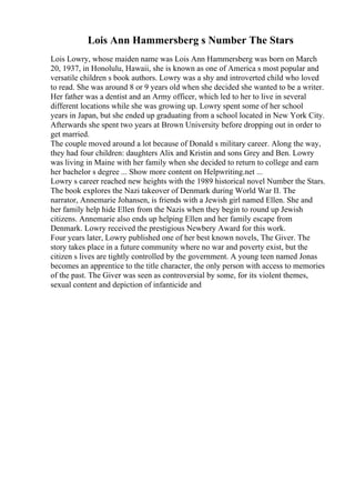 Lois Ann Hammersberg s Number The Stars
Lois Lowry, whose maiden name was Lois Ann Hammersberg was born on March
20, 1937, in Honolulu, Hawaii, she is known as one of America s most popular and
versatile children s book authors. Lowry was a shy and introverted child who loved
to read. She was around 8 or 9 years old when she decided she wanted to be a writer.
Her father was a dentist and an Army officer, which led to her to live in several
different locations while she was growing up. Lowry spent some of her school
years in Japan, but she ended up graduating from a school located in New York City.
Afterwards she spent two years at Brown University before dropping out in order to
get married.
The couple moved around a lot because of Donald s military career. Along the way,
they had four children: daughters Alix and Kristin and sons Grey and Ben. Lowry
was living in Maine with her family when she decided to return to college and earn
her bachelor s degree ... Show more content on Helpwriting.net ...
Lowry s career reached new heights with the 1989 historical novel Number the Stars.
The book explores the Nazi takeover of Denmark during World War II. The
narrator, Annemarie Johansen, is friends with a Jewish girl named Ellen. She and
her family help hide Ellen from the Nazis when they begin to round up Jewish
citizens. Annemarie also ends up helping Ellen and her family escape from
Denmark. Lowry received the prestigious Newbery Award for this work.
Four years later, Lowry published one of her best known novels, The Giver. The
story takes place in a future community where no war and poverty exist, but the
citizen s lives are tightly controlled by the government. A young teen named Jonas
becomes an apprentice to the title character, the only person with access to memories
of the past. The Giver was seen as controversial by some, for its violent themes,
sexual content and depiction of infanticide and
 