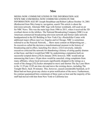 Nbw
MEDIA NOW: COMMUNICATIONS IN THE INFORMATION AGE
WWW.NBC.COM/MEDIA NOW COMMUNICATIONS IN THE
INFORMATION AGE BY Joseph Straubhaar and Robert LaRose October 14, 2001
(Redirected from Nbc) Jump to: navigation, search This article is about the
television network. Alternate NBC logo with former wordmark, still used on air
for NBC News. This was the main logo from 1986 to 2011, when it received the 3D
overhaul shown in the infobox. The National Broadcasting Company (NBC) is an
American commercial broadcasting television network and former radio network
headquartered in the GE Building in New York City s Rockefeller Center with
additional major offices near Los Angeles and in Chicago. NBC is sometimes
referred to as the Peacock Network, ... Show more content on Helpwriting.net ...
Its executives called the decision a transformational moment in the history of
broadcasting and in effect, launching five shows. [32] Conversely, industry
executives criticized the network for abandoning a history of airing quality dramas
at that hour, and that it would hurt NBC by undermining a reputation built on
successful scripted shows.[34] In January 2010, however, NBC would end up
announcing that Leno s 10 pm show would be canceled, citing complaints from
many affiliates, whose local newscasts significantly dropped in the ratings as a
result of the change.[35] Zucker attempted to move and shorten The Jay Leno Show
to the 11:35 pm 12:05 am time slot and move the existing shows, including The
Tonight Show, back 30 minutes. This, however, caused considerable backlash, as O
Brien had not been given any choice or prior notification of the move. Furthermore,
his contract guaranteed him a minimum of three years as host and the majority of his
staff had moved with him from New York to California less
 