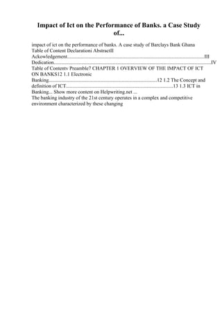 Impact of Ict on the Performance of Banks. a Case Study
of...
impact of ict on the performance of banks. A case study of Barclays Bank Ghana
Table of Content Declarationi AbstractII
Ackowledgement.............................................................................................................III
Dedication.............................................................................................................................IV
Table of Contentv Preamble7 CHAPTER 1 OVERVIEW OF THE IMPACT OF ICT
ON BANKS12 1.1 Electronic
Banking......................................................................................12 1.2 The Concept and
definition of ICT.....................................................................................13 1.3 ICT in
Banking... Show more content on Helpwriting.net ...
The banking industry of the 21st century operates in a complex and competitive
environment characterized by these changing
 