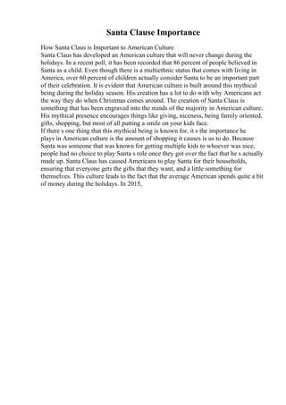 Santa Clause Importance
How Santa Claus is Important to American Culture
Santa Claus has developed an American culture that will never change during the
holidays. In a recent poll, it has been recorded that 86 percent of people believed in
Santa as a child. Even though there is a multiethnic status that comes with living in
America, over 60 percent of children actually consider Santa to be an important part
of their celebration. It is evident that American culture is built around this mythical
being during the holiday season. His creation has a lot to do with why Americans act
the way they do when Christmas comes around. The creation of Santa Claus is
something that has been engraved into the minds of the majority in American culture.
His mythical presence encourages things like giving, niceness, being family oriented,
gifts, shopping, but most of all putting a smile on your kids face.
If there s one thing that this mythical being is known for, it s the importance he
plays in American culture is the amount of shopping it causes is us to do. Because
Santa was someone that was known for getting multiple kids to whoever was nice,
people had no choice to play Santa s role once they got over the fact that he s actually
made up. Santa Claus has caused Americans to play Santa for their households,
ensuring that everyone gets the gifts that they want, and a little something for
themselves. This culture leads to the fact that the average American spends quite a bit
of money during the holidays. In 2015,
 