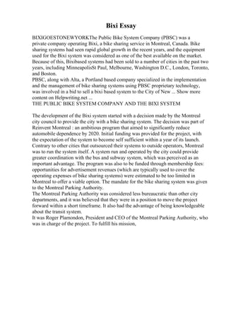 Bixi Essay
BIXIGOESTONEWYORKThe Public Bike System Company (PBSC) was a
private company operating Bixi, a bike sharing service in Montreal, Canada. Bike
sharing systems had seen rapid global growth in the recent years, and the equipment
used for the Bixi system was considered as one of the best available on the market.
Because of this, Bixibased systems had been sold to a number of cities in the past two
years, including MinneapolisSt Paul, Melbourne, Washington D.C., London, Toronto,
and Boston.
PBSC, along with Alta, a Portland based company specialized in the implementation
and the management of bike sharing systems using PBSC proprietary technology,
was involved in a bid to sell a bixi based system to the City of New ... Show more
content on Helpwriting.net ...
THE PUBLIC BIKE SYSTEM COMPANY AND THE BIXI SYSTEM
The development of the Bixi system started with a decision made by the Montreal
city council to provide the city with a bike sharing system. The decision was part of
Reinvent Montreal : an ambitious program that aimed to significantly reduce
automobile dependence by 2020. Initial funding was provided for the project, with
the expectation of the system to become self sufficient within a year of its launch.
Contrary to other cities that outsourced their systems to outside operators, Montreal
was to run the system itself. A system run and operated by the city could provide
greater coordination with the bus and subway system, which was perceived as an
important advantage. The program was also to be funded through membership fees:
opportunities for advertisement revenues (which are typically used to cover the
operating expenses of bike sharing systems) were estimated to be too limited in
Montreal to offer a viable option. The mandate for the bike sharing system was given
to the Montreal Parking Authority.
The Montreal Parking Authority was considered less bureaucratic than other city
departments, and it was believed that they were in a position to move the project
forward within a short timeframe. It also had the advantage of being knowledgeable
about the transit system.
It was Roger Plamondon, President and CEO of the Montreal Parking Authority, who
was in charge of the project. To fulfill his mission,
 
