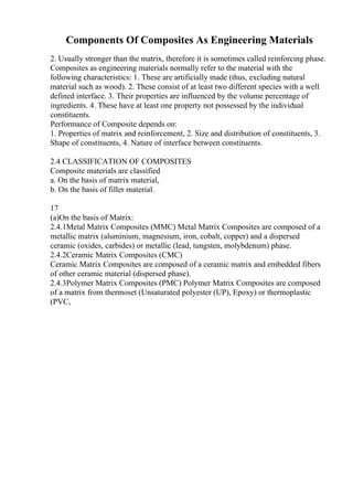 Components Of Composites As Engineering Materials
2. Usually stronger than the matrix, therefore it is sometimes called reinforcing phase.
Composites as engineering materials normally refer to the material with the
following characteristics: 1. These are artificially made (thus, excluding natural
material such as wood). 2. These consist of at least two different species with a well
defined interface. 3. Their properties are influenced by the volume percentage of
ingredients. 4. These have at least one property not possessed by the individual
constituents.
Performance of Composite depends on:
1. Properties of matrix and reinforcement, 2. Size and distribution of constituents, 3.
Shape of constituents, 4. Nature of interface between constituents.
2.4 CLASSIFICATION OF COMPOSITES
Composite materials are classified
a. On the basis of matrix material,
b. On the basis of filler material.
17
(a)On the basis of Matrix:
2.4.1Metal Matrix Composites (MMC) Metal Matrix Composites are composed of a
metallic matrix (aluminium, magnesium, iron, cobalt, copper) and a dispersed
ceramic (oxides, carbides) or metallic (lead, tungsten, molybdenum) phase.
2.4.2Ceramic Matrix Composites (CMC)
Ceramic Matrix Composites are composed of a ceramic matrix and embedded fibers
of other ceramic material (dispersed phase).
2.4.3Polymer Matrix Composites (PMC) Polymer Matrix Composites are composed
of a matrix from thermoset (Unsaturated polyester (UP), Epoxy) or thermoplastic
(PVC,
 