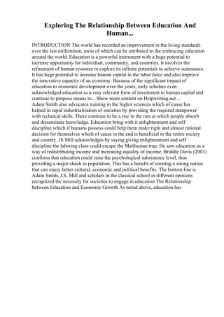 Exploring The Relationship Between Education And
Human...
INTRODUCTION The world has recorded an improvement in the living standards
over the last millennium, most of which can be attributed to the embracing education
around the world. Education is a powerful instrument with a huge potential to
increase opportunity for individual, community, and countries. It involves the
refinement of human resource to explore its infinite potentials to achieve sustenance.
It has huge potential to increase human capital in the labor force and also improve
the innovative capacity of an economy. Because of the significant impact of
education to economic development over the years, early scholars even
acknowledged education as a very relevant form of investment in human capital and
continue to propose means to... Show more content on Helpwriting.net ...
Adam Smith also advocates training in the higher sciences which of cause has
helped in rapid industrialization of societies by providing the required manpower
with technical skills. There continue to be a rise in the rate at which people absorb
and disseminate knowledge. Education bring with it enlightenment and self
discipline which if humans possess could help them make right and almost rational
decision for themselves which of cause in the end is beneficial to the entire society
and country. JS Mill acknowledges by saying giving enlightenment and self
discipline the laboring class could escape the Malthusian trap. He saw education as a
way of redistributing income and increasing equality of income. Briddle Davis (2003)
confirms that education could raise the psychological subsistence level, thus
providing a major check to population. This has a benefit of creating a strong nation
that can enjoy better cultural, economic and political benefits. The bottom line is
Adam Smith, J.S. Mill and scholars in the classical school in different opinions
recognized the necessity for societies to engage in education The Relationship
between Education and Economic Growth As noted above, education has
 