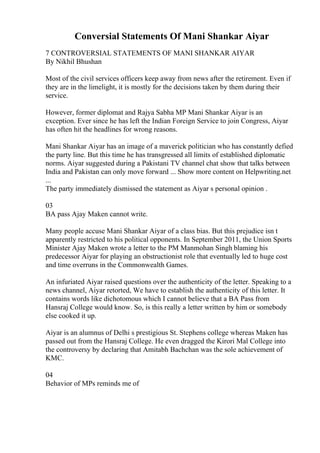 Conversial Statements Of Mani Shankar Aiyar
7 CONTROVERSIAL STATEMENTS OF MANI SHANKAR AIYAR
By Nikhil Bhushan
Most of the civil services officers keep away from news after the retirement. Even if
they are in the limelight, it is mostly for the decisions taken by them during their
service.
However, former diplomat and Rajya Sabha MP Mani Shankar Aiyar is an
exception. Ever since he has left the Indian Foreign Service to join Congress, Aiyar
has often hit the headlines for wrong reasons.
Mani Shankar Aiyar has an image of a maverick politician who has constantly defied
the party line. But this time he has transgressed all limits of established diplomatic
norms. Aiyar suggested during a Pakistani TV channel chat show that talks between
India and Pakistan can only move forward ... Show more content on Helpwriting.net
...
The party immediately dismissed the statement as Aiyar s personal opinion .
03
BA pass Ajay Maken cannot write.
Many people accuse Mani Shankar Aiyar of a class bias. But this prejudice isn t
apparently restricted to his political opponents. In September 2011, the Union Sports
Minister Ajay Maken wrote a letter to the PM Manmohan Singh blaming his
predecessor Aiyar for playing an obstructionist role that eventually led to huge cost
and time overruns in the Commonwealth Games.
An infuriated Aiyar raised questions over the authenticity of the letter. Speaking to a
news channel, Aiyar retorted, We have to establish the authenticity of this letter. It
contains words like dichotomous which I cannot believe that a BA Pass from
Hansraj College would know. So, is this really a letter written by him or somebody
else cooked it up.
Aiyar is an alumnus of Delhi s prestigious St. Stephens college whereas Maken has
passed out from the Hansraj College. He even dragged the Kirori Mal College into
the controversy by declaring that Amitabh Bachchan was the sole achievement of
KMC.
04
Behavior of MPs reminds me of
 