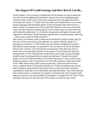 The Impact Of Credit Scoring And How Best It Can Be...
In this chapter, i aim to present a background on the changes in credit scoring and
how best it can be implemented within the nancial sector, also highlighting past
researches done on the issues with credit scoring and show the approach used in
achieving their results. 2.2 Credit The term credit can be dated back as far as when
human languages and friendships began. In the past people borrowed cowries (a
form of money in certain areas of the world) from friends to take care of personal
issues with the intention of paying back as soon as their crops were harvested and
sold during the market days. As civilisation progressed,credit grants became more
important to individuals, Small and large organisations to fund businesses and living
... Show more content on Helpwriting.net ...
The history of consumer credit scoring can be dated back to half a century ago [3].
However, history records the same approach was used to identify groups in a
population even before. In 1936 Fisher came up with the rst approach a method
that identied various groups in a population. He was keen to nd out the dierences
between two varieties of iris through the measurement of the physical sizes of
plants, thus ascertaining the dierence in the origins of skulls using their physical
measurement. In 1941, Durand discovered that the same credit scoring technique
could be used to distinguish between good and bad loans. Though his research
project was for the National Bureau of Economic Research, it wasn t used for any
predictive purpose. Due to the positive eect of credit scoring in credit cards, banks
in the 1980s started using credit scoring in personal , home and small business
loans, a method which is still utilised till date [1]. Credit unworthiness has always
been a problem encountered by the nancial sectors as they are faced with lapses
regarding the credit they oer to individuals and corporate bodies. The credit obtained
from nancial sectors is sometimes not repaid. To minimise the risk of unpaid credit,
nancial sectors have devised a number of techniques to mitigate this risk. One of such
techniques discussed in the latter part of this report, is credit scoring. Credit
 