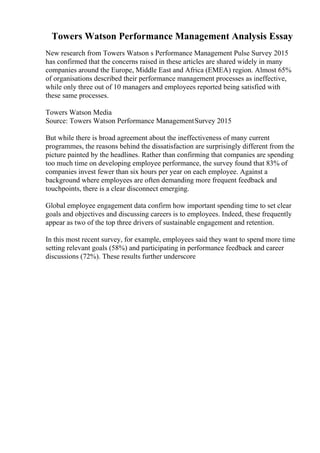 Towers Watson Performance Management Analysis Essay
New research from Towers Watson s Performance Management Pulse Survey 2015
has confirmed that the concerns raised in these articles are shared widely in many
companies around the Europe, Middle East and Africa (EMEA) region. Almost 65%
of organisations described their performance management processes as ineffective,
while only three out of 10 managers and employees reported being satisfied with
these same processes.
Towers Watson Media
Source: Towers Watson Performance ManagementSurvey 2015
But while there is broad agreement about the ineffectiveness of many current
programmes, the reasons behind the dissatisfaction are surprisingly different from the
picture painted by the headlines. Rather than confirming that companies are spending
too much time on developing employee performance, the survey found that 83% of
companies invest fewer than six hours per year on each employee. Against a
background where employees are often demanding more frequent feedback and
touchpoints, there is a clear disconnect emerging.
Global employee engagement data confirm how important spending time to set clear
goals and objectives and discussing careers is to employees. Indeed, these frequently
appear as two of the top three drivers of sustainable engagement and retention.
In this most recent survey, for example, employees said they want to spend more time
setting relevant goals (58%) and participating in performance feedback and career
discussions (72%). These results further underscore
 