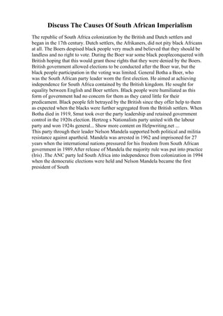 Discuss The Causes Of South African Imperialism
The republic of South Africa colonization by the British and Dutch settlers and
began in the 17th century. Dutch settlers, the Afrikaners, did not pity black Africans
at all. The Boers despised black people very much and believed that they should be
landless and no right to vote. During the Boer war some black peopleconquered with
British hoping that this would grant those rights that they were denied by the Boers.
British government allowed elections to be conducted after the Boer war, but the
black people participation in the voting was limited. General Botha a Boer, who
was the South African party leader worn the first election. He aimed at achieving
independence for South Africa contained by the British kingdom. He sought for
equality between English and Boer settlers. Black people were humiliated as this
form of government had no concern for them as they cared little for their
predicament. Black people felt betrayed by the British since they offer help to them
as expected when the blacks were further segregated from the British settlers. When
Botha died in 1919, Smut took over the party leadership and retained government
control in the 1920s election. Hertzog s Nationalists party united with the labour
party and won 1924s general... Show more content on Helpwriting.net ...
This party through their leader Nelson Mandela supported both political and militia
resistance against apartheid. Mandela was arrested in 1962 and imprisoned for 27
years when the international nations pressured for his freedom from South African
government in 1989.After release of Mandela the majority rule was put into practice
(Iris) .The ANC party led South Africa into independence from colonization in 1994
when the democratic elections were held and Nelson Mandela became the first
president of South
 