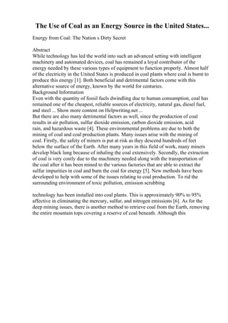 The Use of Coal as an Energy Source in the United States...
Energy from Coal: The Nation s Dirty Secret
Abstract
While technology has led the world into such an advanced setting with intelligent
machinery and automated devices, coal has remained a loyal contributor of the
energy needed by these various types of equipment to function properly. Almost half
of the electricity in the United States is produced in coal plants where coal is burnt to
produce this energy [1]. Both beneficial and detrimental factors come with this
alternative source of energy, known by the world for centuries.
Background Information
Even with the quantity of fossil fuels dwindling due to human consumption, coal has
remained one of the cheapest, reliable sources of electricity, natural gas, diesel fuel,
and steel ... Show more content on Helpwriting.net ...
But there are also many detrimental factors as well, since the production of coal
results in air pollution, sulfur dioxide emission, carbon dioxide emission, acid
rain, and hazardous waste [4]. These environmental problems are due to both the
mining of coal and coal production plants. Many issues arise with the mining of
coal. Firstly, the safety of miners is put at risk as they descend hundreds of feet
below the surface of the Earth. After many years in this field of work, many miners
develop black lung because of inhaling the coal extensively. Secondly, the extraction
of coal is very costly due to the machinery needed along with the transportation of
the coal after it has been mined to the various factories that are able to extract the
sulfur impurities in coal and burn the coal for energy [5]. New methods have been
developed to help with some of the issues relating to coal production. To rid the
surrounding environment of toxic pollution, emission scrubbing
technology has been installed into coal plants. This is approximately 90% to 95%
affective in eliminating the mercury, sulfur, and nitrogen emissions [6]. As for the
deep mining issues, there is another method to retrieve coal from the Earth, removing
the entire mountain tops covering a reserve of coal beneath. Although this
 