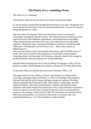 The Poetry of e.e. cummings Essay
The Poetry of e.e. cummings
The poems to come are for you and for me and are not for most people.
it s no use trying to pretend that mostpeople and ourselves are alike. Mostpeople have
less in common with ourselves than the squarerootofminusone. You and I are human
beings;mostpeople are snobs.
Take the matter of being born. What does being born mean to mostpeople?
Catastrophe unmitigated. Socialrevolution. The cultured aristocrat yanked out of his
hyperexclusively ultravoluptuous superpalazzo, and dumped into an incredibly
vulgar detentioncamp swarming with every conceivable species of undesirable
organism. Mostpeople fancy a guaranteed birthproof safetysuit of nondestructible
selflessness. If mostpeople were to be born twice ... Show more content on
Helpwriting.net ...
They miss his satirical views, his beautiful observations, and his skillful choice of
words. This lack of respect for the importance of individual words prompted
Cummings attack of most people. His bitterness is directly related to his struggle to
get this particular collection of poetry his seventh published.
Edward Estlin Cummings has always had an affinity for language. Early in life he
penned a couplet, which illustrates his reliance on the power of simple observation:
O, the pretty birdie, O; with his little toe,toe,toe! (Norman, 1958, p. 26)
This appreciation for one s ability to observe and interpret was influenced by
Cummings upbringing. Born on October 14, 1894, in Cambridge, Massachusetts,
Edward Estlin had the gift of caring, intelligent, progressive parents. His father,
Edward, graduated from Harvard in 1883, with a degree in philosophy. He then
studied at Oxford, with the Reverend Samuel A. Barnett and Professor Estlin
Carpenter (who made enough of an impression on the young Edward to cause him to
choose to name his son after him.) Edward Cummings went on to teach political
economy and sociology at Harvard until 1900. His instruction was praised with the
following commendation: As a teacher at Harvard he was human, alert, and
stimulating (Norman, p. 17). These attributes would eventually
 