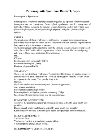 Paraneoplastic Syndrome Research Paper
Paraneoplastic Syndromes
Paraneoplastic syndromes are rare disorders triggered by a person s immune system
in response to a cancerous tumor. Paraneoplastic syndromes can affect many areas of
the body systems, including the nervous system, hormone (endocrine) system, skin
(dermatologic) system, blood (hematologic) system, and joints (rheumatologic)
system.
CAUSES
The exact cause of these syndromes is not known. However, these syndromes are
believed to occur when the tumor cells of the cancer cause an immune response in the
body system where the cancer is located.
The normal cancer fighting response from the immune system activates white blood
cells, also called T cells, which target cancer cells in the area. The cancer fighting
cells also ... Show more content on Helpwriting.net ...
MRI.
CT scan.
Positron emission tomography (PET).
Electroencephalogram (EEG).
Electromyelogram (EMG).
TREATMENT
There is no cure for these syndromes. Treatment will first focus on treating whatever
cancer you have. Then, treatment will focus on helping your immune system lower
its response to the tumor. This may be done with:
Steroids.
Medicines to slow the immune response (immunosuppressants).
Anti seizure medicines.
Blood cleansing (plasmapheresis).
Immunoglobulin antibodies given intravenously (IVIg).
Speech and physical therapy may also be recommended.
HOME CARE INSTRUCTIONS
Take over the counter and prescription medicines only as told by your health care
provider.
Do any speech or physical therapy as told by your health care provider.
Keep all follow up visits as told by your health care provider. This is important.
SEEK MEDICAL CARE IF:
You have a fever.
You have a reaction to a medicine you are taking.
Your symptoms change or get worse.
SEEK IMMEDIATE MEDICAL CARE IF:
 