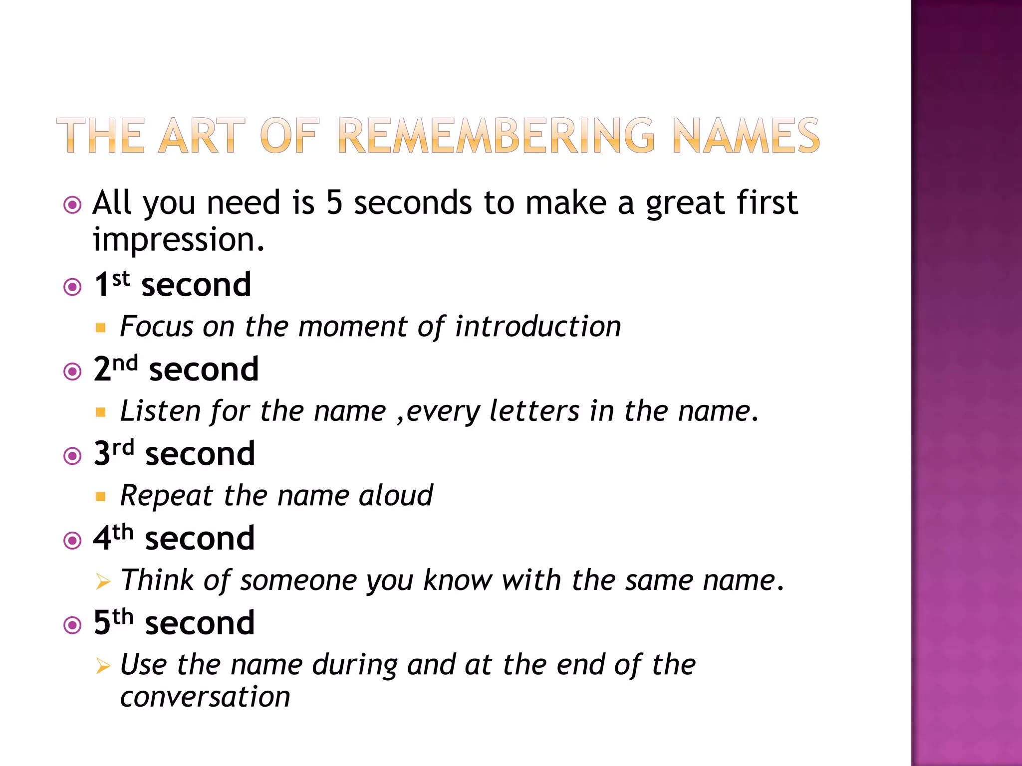  All you need is 5 seconds to make a great first
impression.
 1st second
 Focus on the moment of introduction
 2nd second
 Listen for the name ,every letters in the name.
 3rd second
 Repeat the name aloud
 4th second
 Think of someone you know with the same name.
 5th second
 Use the name during and at the end of the
conversation
 