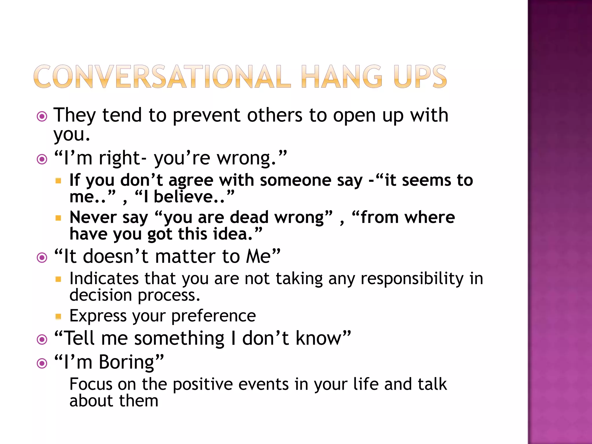  They tend to prevent others to open up with
you.
 “I’m right- you’re wrong.”
 If you don’t agree with someone say -“it seems to
me..” , “I believe..”
 Never say “you are dead wrong” , “from where
have you got this idea.”
 “It doesn’t matter to Me”
 Indicates that you are not taking any responsibility in
decision process.
 Express your preference
 “Tell me something I don’t know”
 “I’m Boring”
Focus on the positive events in your life and talk
about them
 