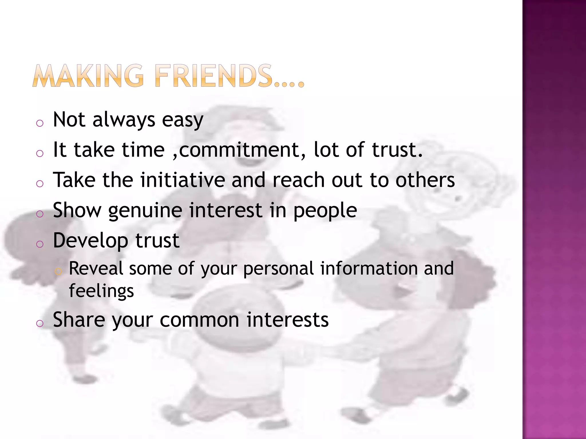 o Not always easy
o It take time ,commitment, lot of trust.
o Take the initiative and reach out to others
o Show genuine interest in people
o Develop trust
o Reveal some of your personal information and
feelings
o Share your common interests
 