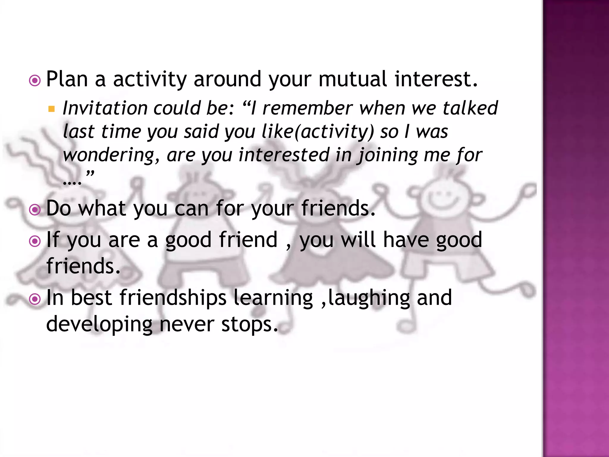  Plan a activity around your mutual interest.
 Invitation could be: “I remember when we talked
last time you said you like(activity) so I was
wondering, are you interested in joining me for
….”
 Do what you can for your friends.
 If you are a good friend , you will have good
friends.
 In best friendships learning ,laughing and
developing never stops.
 