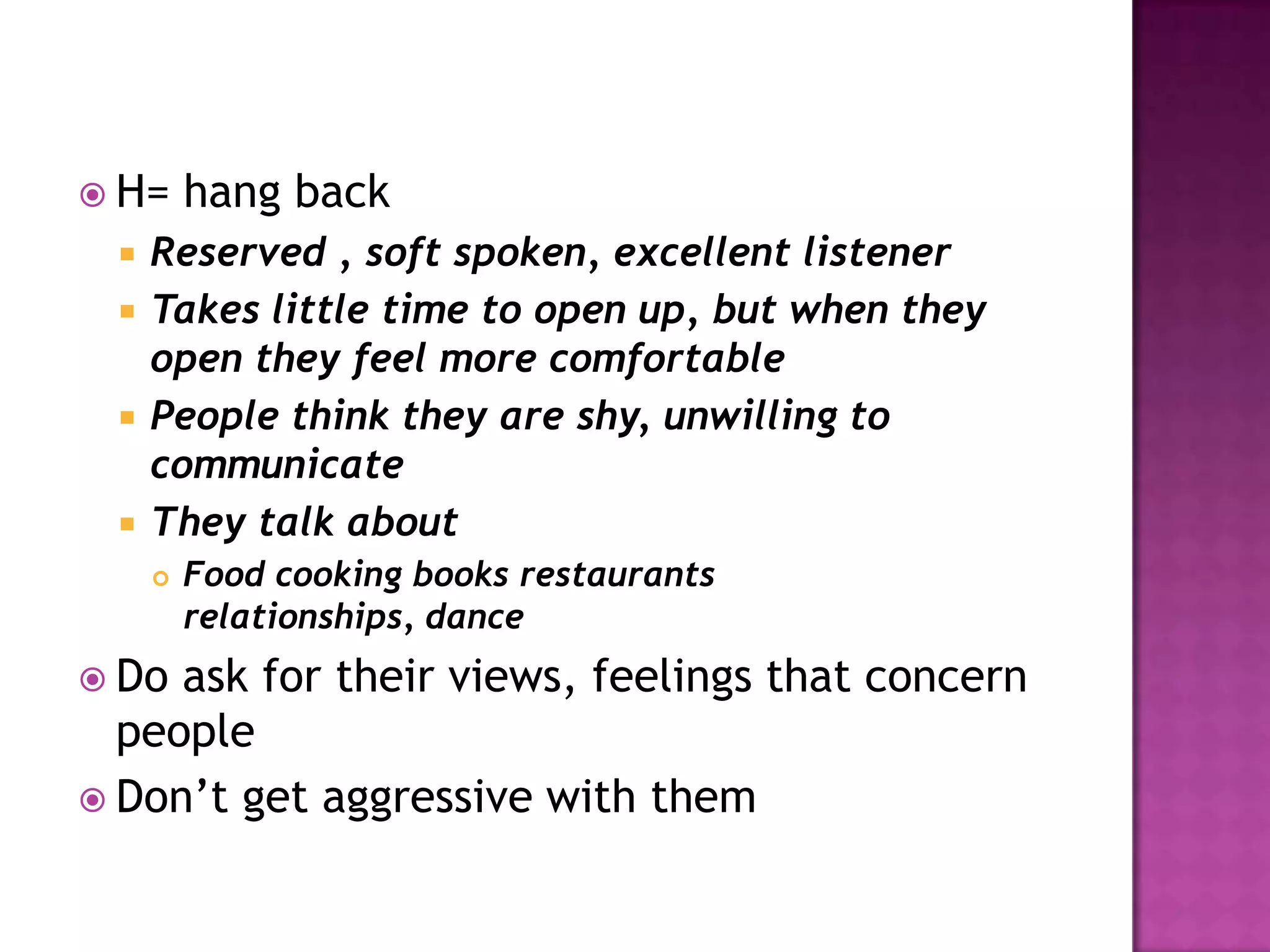  H= hang back
 Reserved , soft spoken, excellent listener
 Takes little time to open up, but when they
open they feel more comfortable
 People think they are shy, unwilling to
communicate
 They talk about
 Food cooking books restaurants
relationships, dance
 Do ask for their views, feelings that concern
people
 Don’t get aggressive with them
 