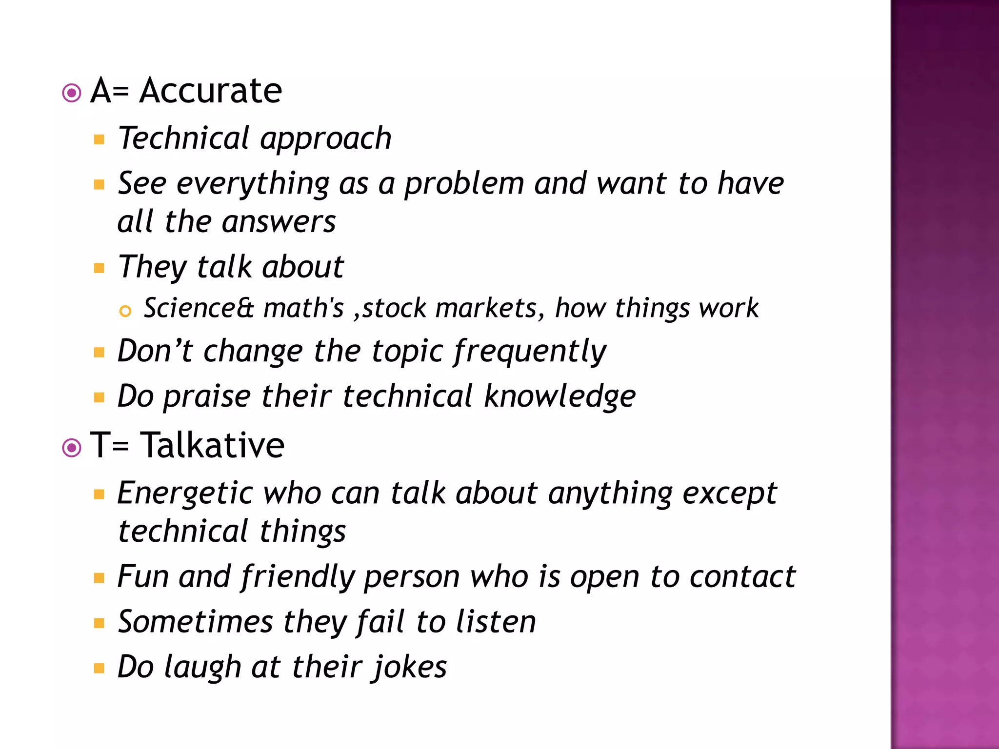  A= Accurate
 Technical approach
 See everything as a problem and want to have
all the answers
 They talk about
 Science& math's ,stock markets, how things work
 Don’t change the topic frequently
 Do praise their technical knowledge
 T= Talkative
 Energetic who can talk about anything except
technical things
 Fun and friendly person who is open to contact
 Sometimes they fail to listen
 Do laugh at their jokes
 