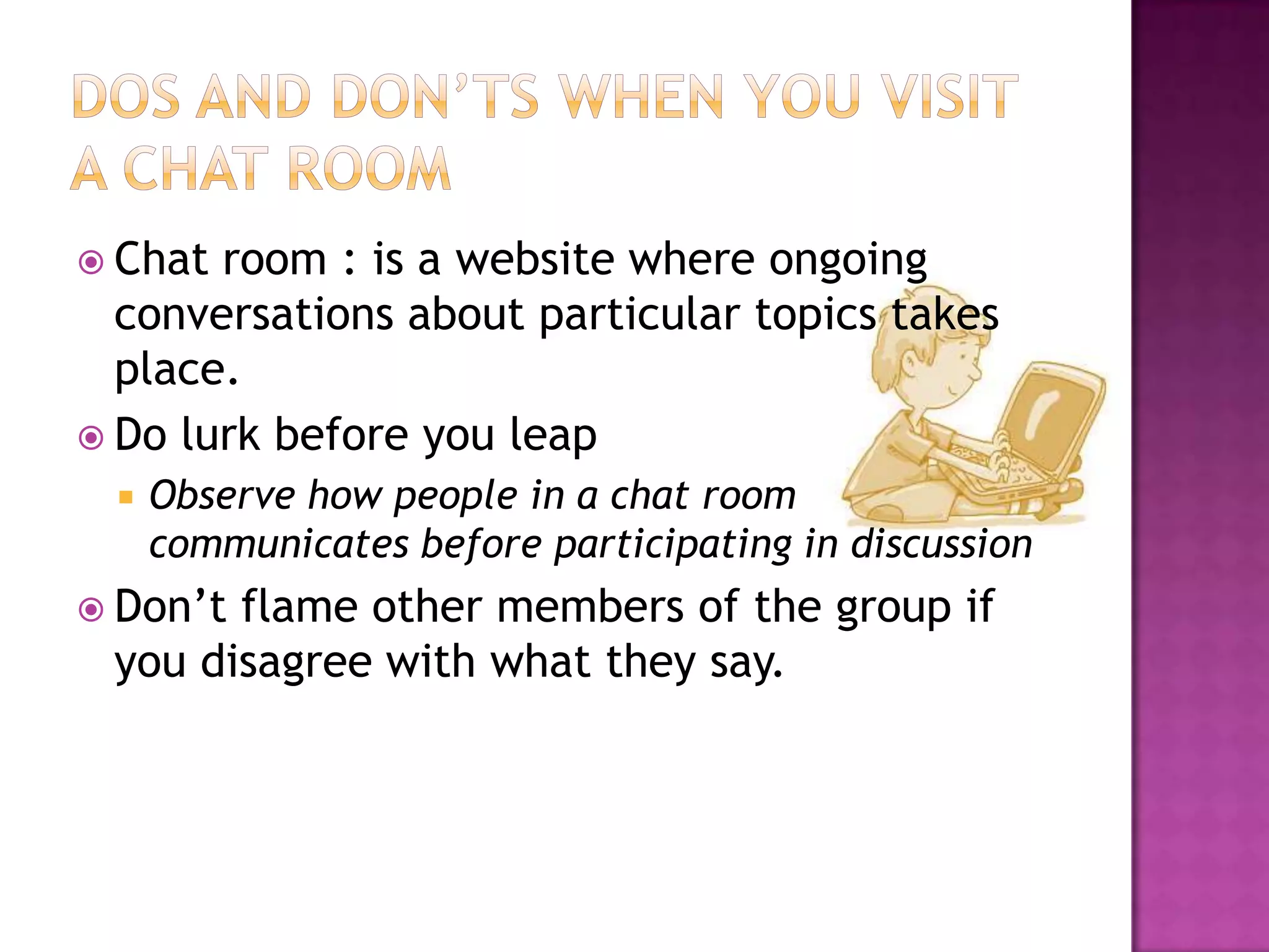  Chat room : is a website where ongoing
conversations about particular topics takes
place.
 Do lurk before you leap
 Observe how people in a chat room
communicates before participating in discussion
 Don’t flame other members of the group if
you disagree with what they say.
 