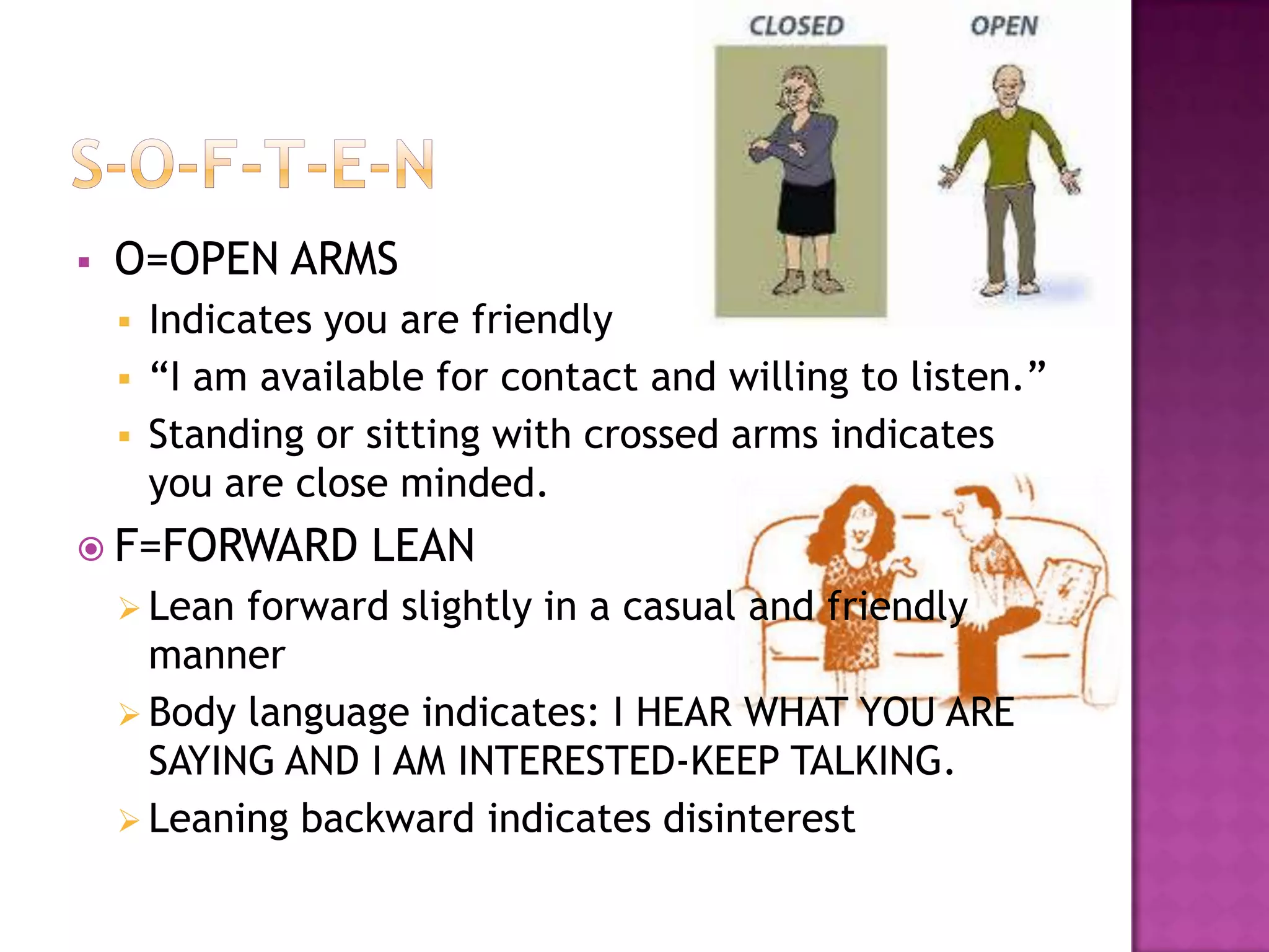 O=OPEN ARMS
 Indicates you are friendly
 “I am available for contact and willing to listen.”
 Standing or sitting with crossed arms indicates
you are close minded.
 F=FORWARD LEAN
 Lean forward slightly in a casual and friendly
manner
 Body language indicates: I HEAR WHAT YOU ARE
SAYING AND I AM INTERESTED-KEEP TALKING.
 Leaning backward indicates disinterest
 