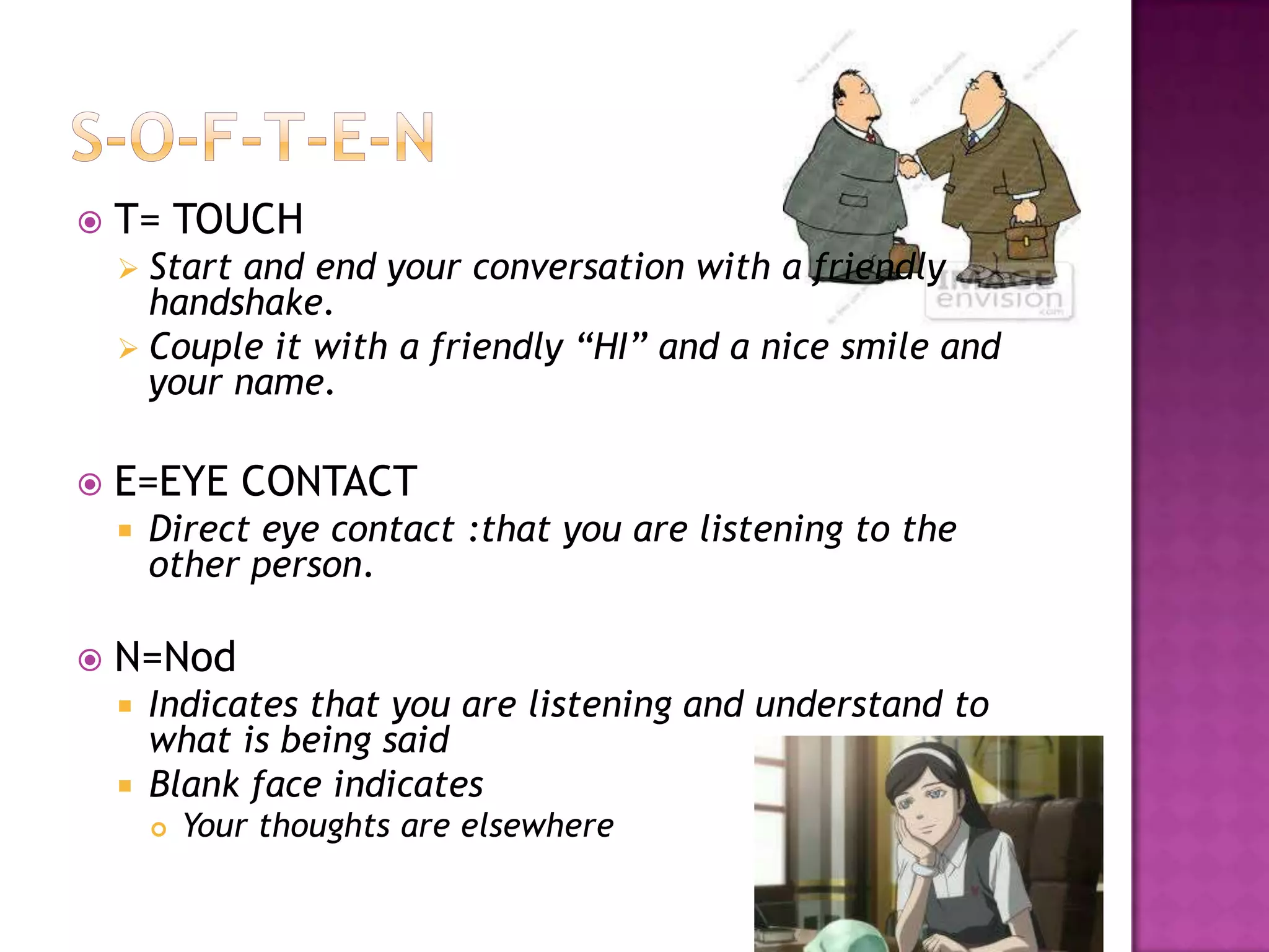 T= TOUCH
 Start and end your conversation with a friendly
handshake.
 Couple it with a friendly “HI” and a nice smile and
your name.
 E=EYE CONTACT
 Direct eye contact :that you are listening to the
other person.
 N=Nod
 Indicates that you are listening and understand to
what is being said
 Blank face indicates
 Your thoughts are elsewhere
 