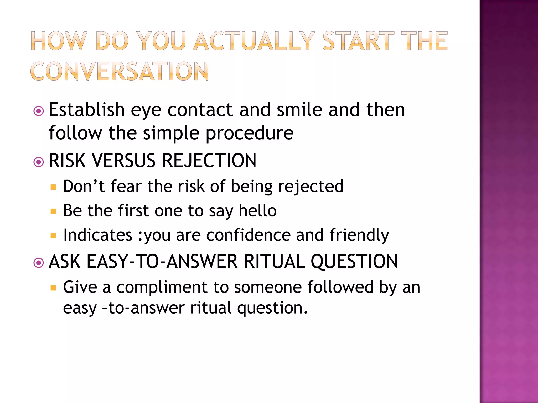  Establish eye contact and smile and then
follow the simple procedure
 RISK VERSUS REJECTION
 Don’t fear the risk of being rejected
 Be the first one to say hello
 Indicates :you are confidence and friendly
 ASK EASY-TO-ANSWER RITUAL QUESTION
 Give a compliment to someone followed by an
easy –to-answer ritual question.
 