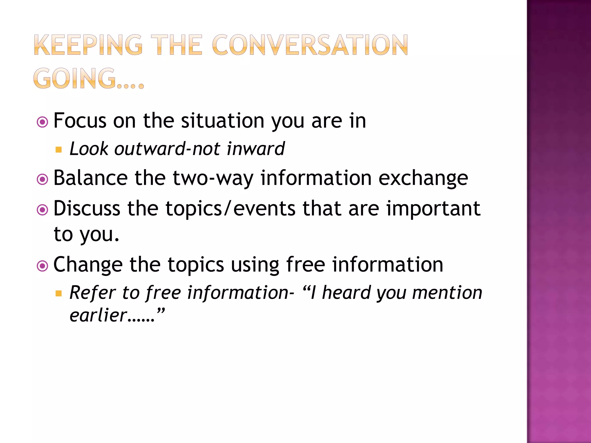  Focus on the situation you are in
 Look outward-not inward
 Balance the two-way information exchange
 Discuss the topics/events that are important
to you.
 Change the topics using free information
 Refer to free information- “I heard you mention
earlier……”
 
