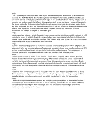 Step 1
Draft a business plan that outlines each stage of your business development when setting up a courier driving
business. Use the first section to describe the day-to-day activities of your operation. List the types of services
you want to provide, such as package/letter, human organ or time-sensitive materials delivery. List your hours of
operation and whether you will offer different delivery options, such as one-hour delivery or overnight service. In
the second section, list all startup and overhead costs, such as car maintenance, gas, employee wages, if you
are hiring employees, and rent if you are opening a storefront. In the third section, list ways to market your courier
service. In the last section, provide an estimate of your first year's earnings and the number of courier
assignments you will have to complete to achieve this goal.
Step 2
Lease or purchase a delivery vehicle. If you plan to use your own vehicle, take it to a reputable mechanic for a full
inspection to ensure its reliability. Depending on your budget, lease or purchase a fuel-efficient vehicle with low
mileage. Lease retail space or create a home office. If you create a home office, contact the local zoning office to
determine if you can legally run a business out of your home.
Step 3
Purchase materials and equipment for your courier business. Materials and equipment include cell phones, two-
way radios if hiring one or more employees, office supplies, such as envelopes, pens, pencils, notebooks, a GPS
unit and computer software to track pick-ups, deliveries, invoicing and bookkeeping. You may also want to
purchase gas cards for employees and ledgers to track gas usage and miles driven each day.
Step 4
Contact local businesses to market courier services. Lawyers, banks, corporate offices, notaries, hospitals,
medical offices and individuals in your community may all have a need for a courier. Create a brochure that
highlights your courier information, such as services, hours, delivery options and contact information. Create
business cards, fliers and postcards to send to prospective clients. Advertise your courier services in online and
print business directories. Attend local trade shows and small business conferences to network with potential
clients.
Step 5
Hire one or more employees if you want to manage the office and leave the pick-ups and deliveries to others.
Conduct a criminal background check and credit check before hiring anyone to work for your company. Make
sure all employees have clean driving records and reliable transportation if using their own vehicles.
Step 6
Develop a pricing structure for items delivered. For example, you may charge less for letter delivery than for a
heavier package. If you are offering same-day or one-hour delivery, consider the time and effort it will take to
provide these services and price them accordingly. Take into consideration the cost of gas and vehicle
maintenance when creating a price structure.
 