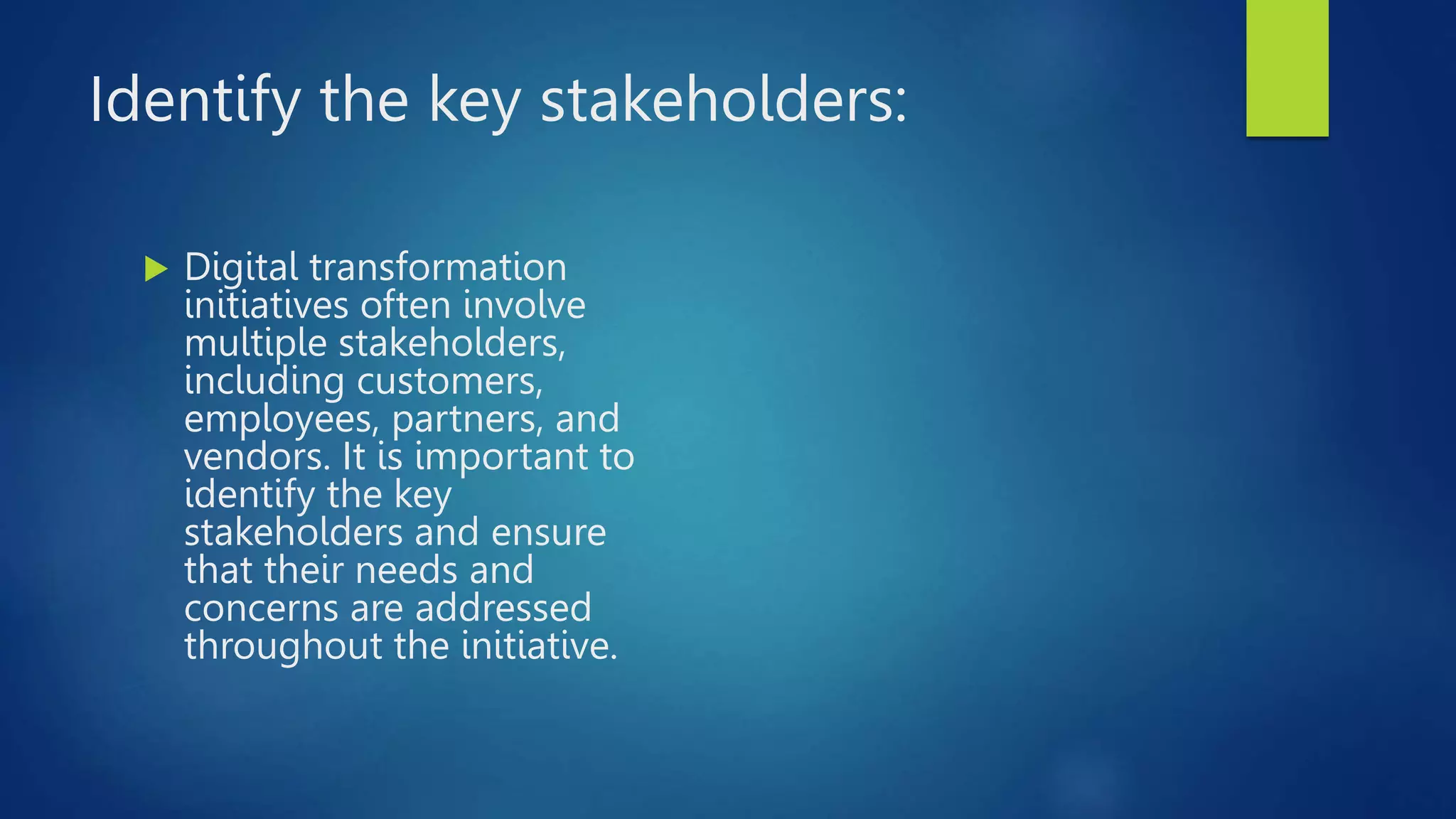 Identify the key stakeholders:
 Digital transformation
initiatives often involve
multiple stakeholders,
including customers,
employees, partners, and
vendors. It is important to
identify the key
stakeholders and ensure
that their needs and
concerns are addressed
throughout the initiative.
 
