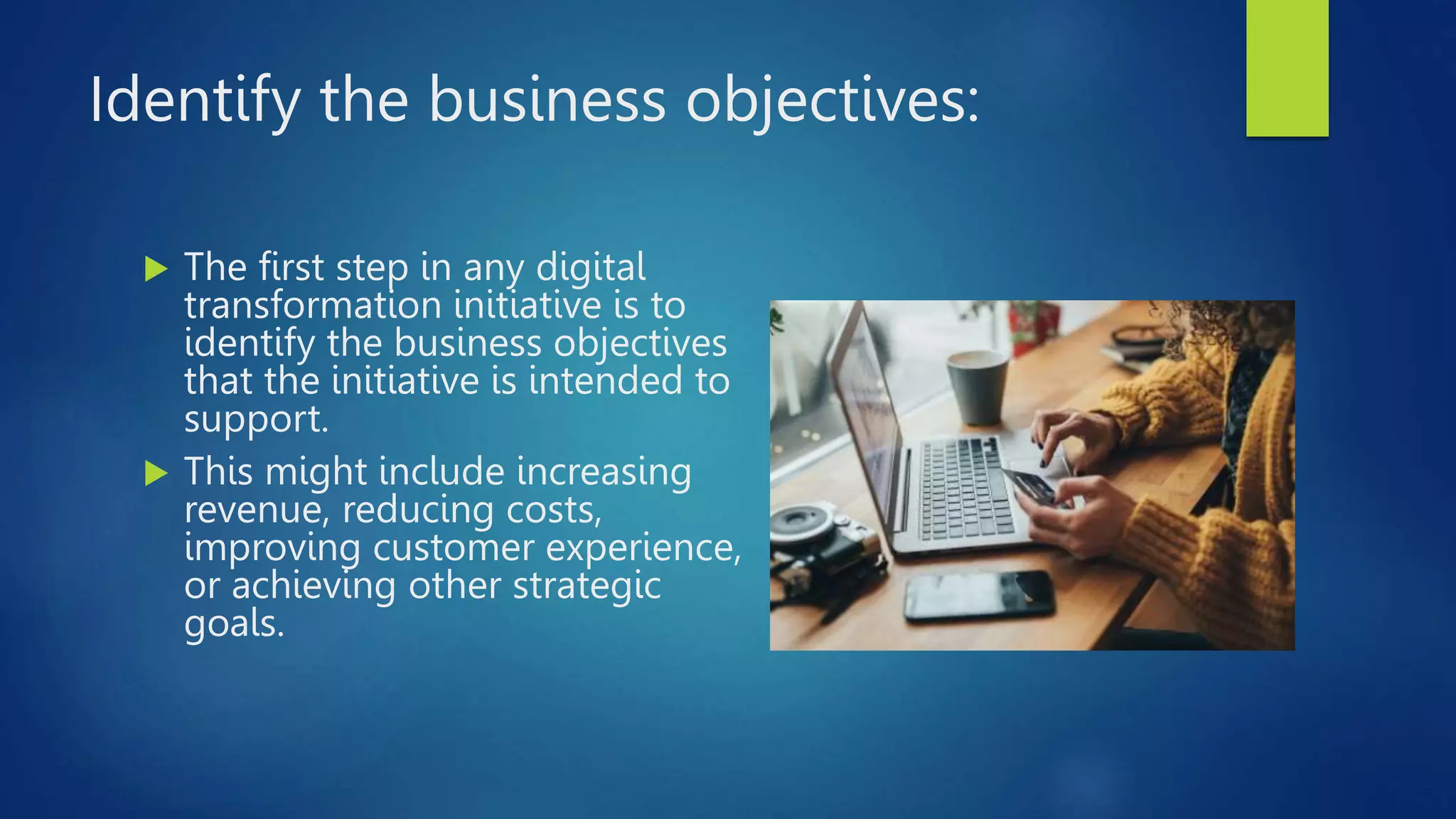 Identify the business objectives:
 The first step in any digital
transformation initiative is to
identify the business objectives
that the initiative is intended to
support.
 This might include increasing
revenue, reducing costs,
improving customer experience,
or achieving other strategic
goals.
 