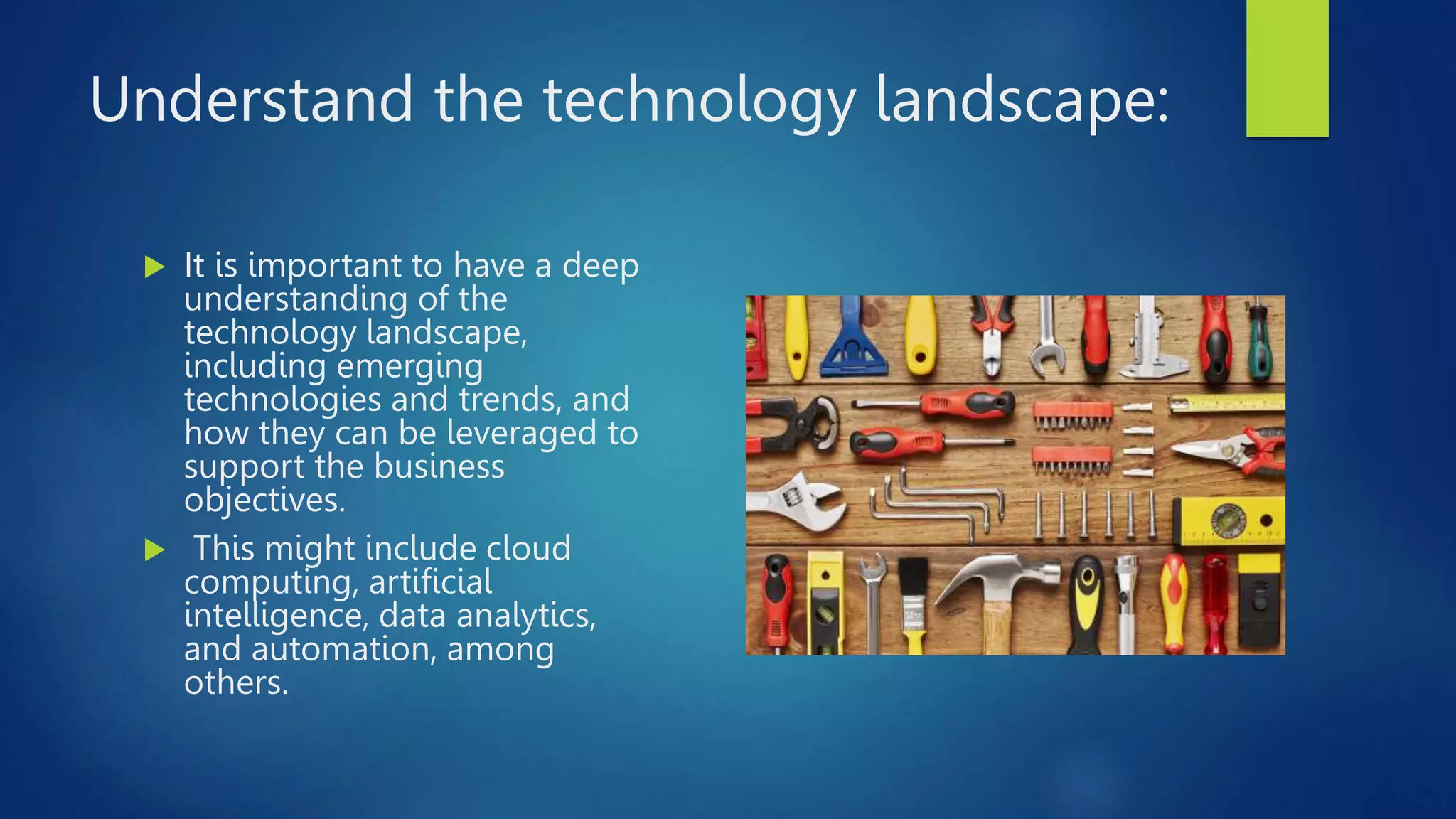 Understand the technology landscape:
 It is important to have a deep
understanding of the
technology landscape,
including emerging
technologies and trends, and
how they can be leveraged to
support the business
objectives.
 This might include cloud
computing, artificial
intelligence, data analytics,
and automation, among
others.
 