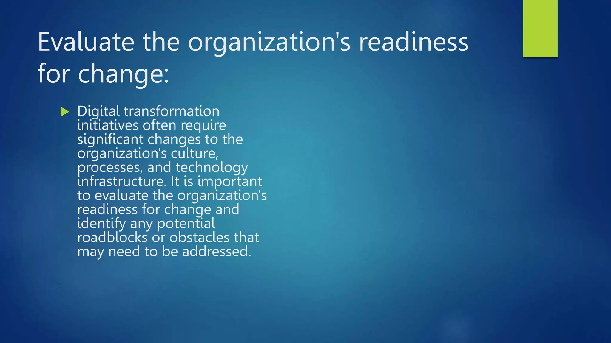 Evaluate the organization's readiness
for change:
 Digital transformation
initiatives often require
significant changes to the
organization's culture,
processes, and technology
infrastructure. It is important
to evaluate the organization's
readiness for change and
identify any potential
roadblocks or obstacles that
may need to be addressed.
 