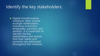 Identify the key stakeholders:
 Digital transformation
initiatives often involve
multiple stakeholders,
including customers,
employees, partners, and
vendors. It is important to
identify the key
stakeholders and ensure
that their needs and
concerns are addressed
throughout the initiative.
 