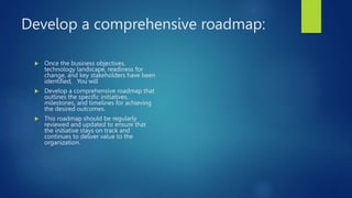Develop a comprehensive roadmap:
 Once the business objectives,
technology landscape, readiness for
change, and key stakeholders have been
identified, You will
 Develop a comprehensive roadmap that
outlines the specific initiatives,
milestones, and timelines for achieving
the desired outcomes.
 This roadmap should be regularly
reviewed and updated to ensure that
the initiative stays on track and
continues to deliver value to the
organization.
 