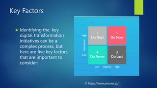 Key Factors
 Identifying the key
digital transformation
initiatives can be a
complex process, but
here are five key factors
that are important to
consider:
© https://www.process.st/
 