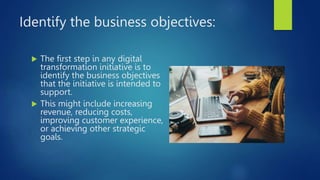 Identify the business objectives:
 The first step in any digital
transformation initiative is to
identify the business objectives
that the initiative is intended to
support.
 This might include increasing
revenue, reducing costs,
improving customer experience,
or achieving other strategic
goals.
 
