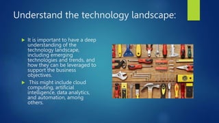 Understand the technology landscape:
 It is important to have a deep
understanding of the
technology landscape,
including emerging
technologies and trends, and
how they can be leveraged to
support the business
objectives.
 This might include cloud
computing, artificial
intelligence, data analytics,
and automation, among
others.
 